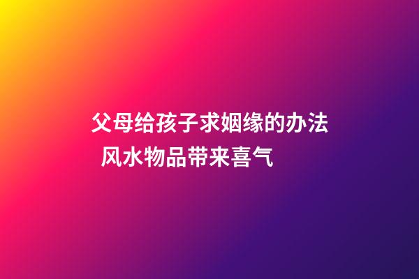 父母给孩子求姻缘的办法  风水物品带来喜气